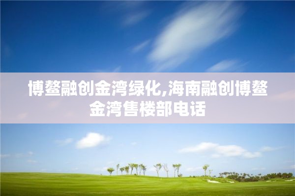 博鳌融创金湾绿化,海南融创博鳌金湾售楼部电话