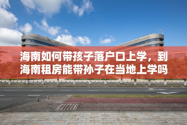 海南如何带孩子落户口上学，到海南租房能带孙子在当地上学吗？