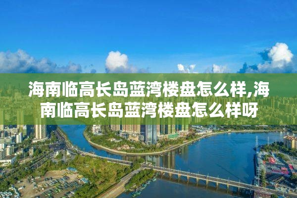 海南临高长岛蓝湾楼盘怎么样,海南临高长岛蓝湾楼盘怎么样呀