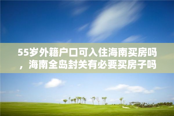 55岁外籍户口可入住海南买房吗，海南全岛封关有必要买房子吗？