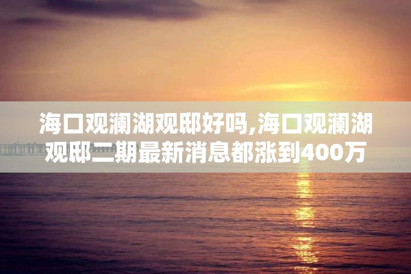 海口观澜湖观邸好吗,海口观澜湖观邸二期最新消息都涨到400万了是眞的吗?