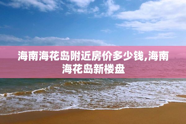 海南海花岛附近房价多少钱,海南海花岛新楼盘