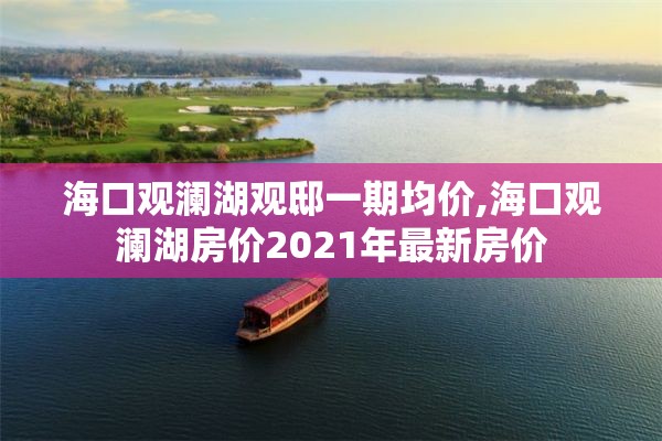 海口观澜湖观邸一期均价,海口观澜湖房价2021年最新房价