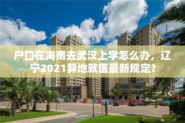 户口在海南去武汉上学怎么办，辽宁2021异地就医最新规定？