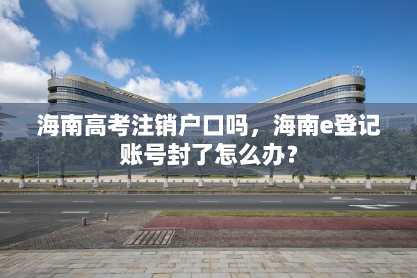 海南高考注销户口吗，海南e登记账号封了怎么办？