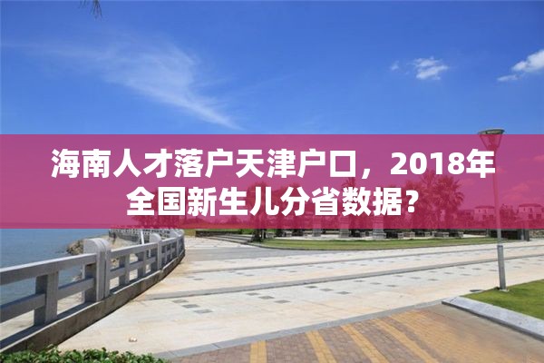 海南人才落户天津户口，2018年全国新生儿分省数据？