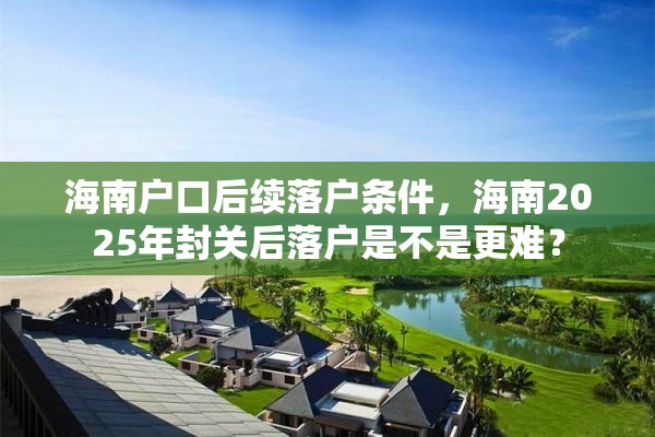 海南户口后续落户条件，海南2025年封关后落户是不是更难？