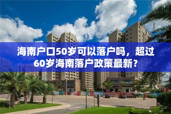 海南户口50岁可以落户吗，超过60岁海南落户政策最新？