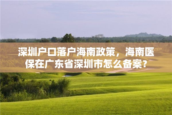 深圳户口落户海南政策，海南医保在广东省深圳市怎么备案？