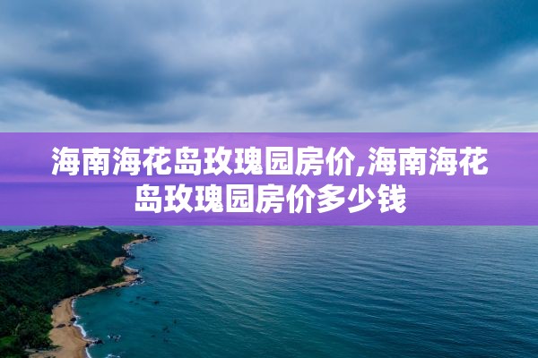 海南海花岛玫瑰园房价,海南海花岛玫瑰园房价多少钱