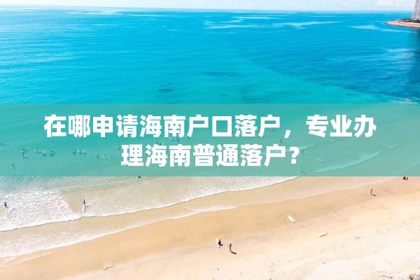 在哪申请海南户口落户，专业办理海南普通落户？