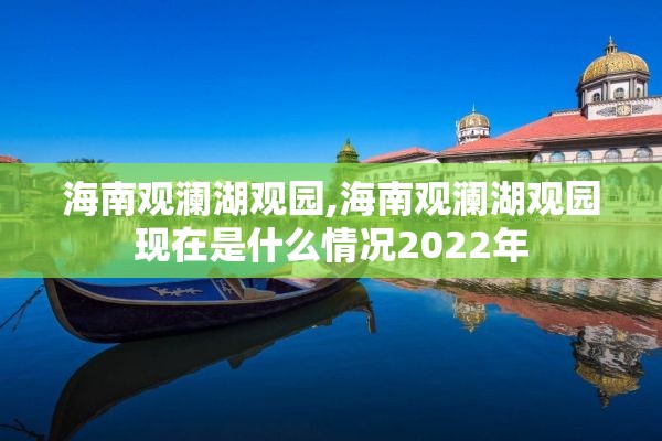 海南观澜湖观园,海南观澜湖观园现在是什么情况2022年