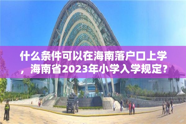 什么条件可以在海南落户口上学，海南省2023年小学入学规定？