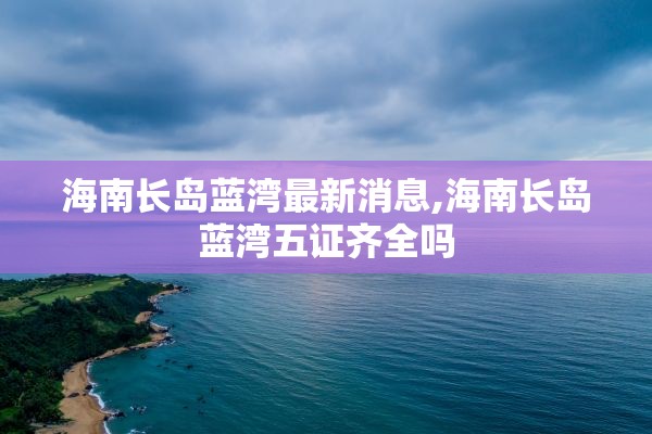 海南长岛蓝湾最新消息,海南长岛蓝湾五证齐全吗