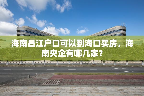 海南昌江户口可以到海口买房，海南央企有哪几家？