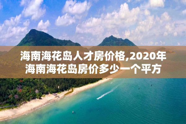 海南海花岛人才房价格,2020年海南海花岛房价多少一个平方