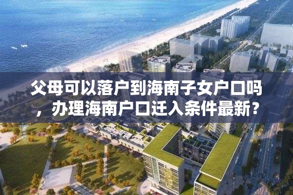 父母可以落户到海南子女户口吗，办理海南户口迁入条件最新？