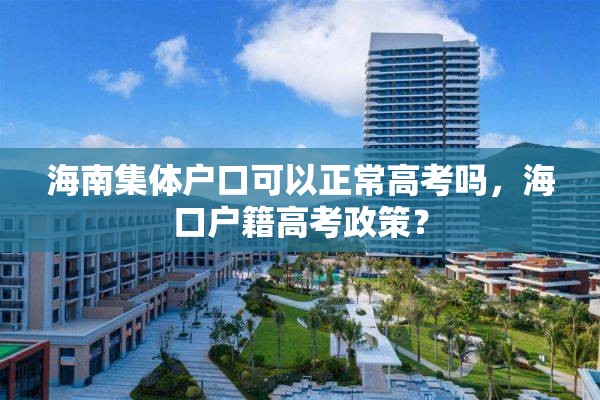 海南集体户口可以正常高考吗，海口户籍高考政策？