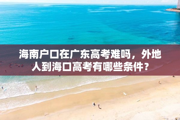 海南户口在广东高考难吗，外地人到海口高考有哪些条件？