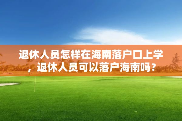 退休人员怎样在海南落户口上学，退休人员可以落户海南吗？