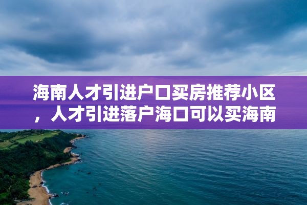 海南人才引进户口买房推荐小区，人才引进落户海口可以买海南哪些区房？