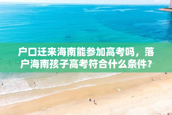 户口迁来海南能参加高考吗，落户海南孩子高考符合什么条件？