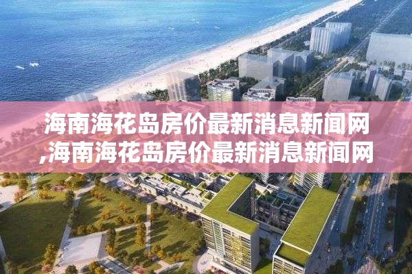 海南海花岛房价最新消息新闻网,海南海花岛房价最新消息新闻网站