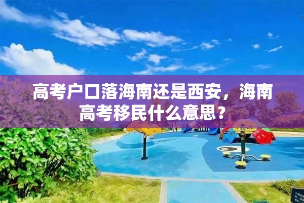 高考户口落海南还是西安，海南高考移民什么意思？