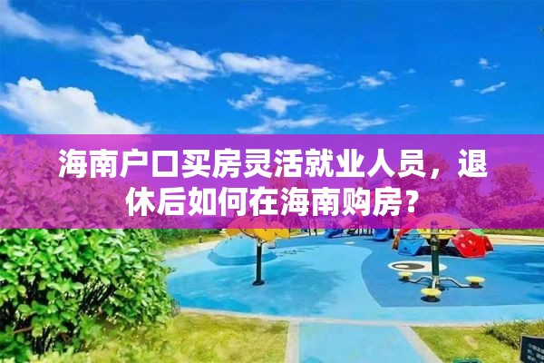 海南户口买房灵活就业人员，退休后如何在海南购房？