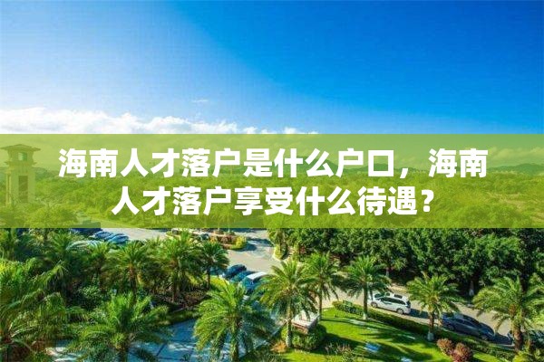 海南人才落户是什么户口，海南人才落户享受什么待遇？