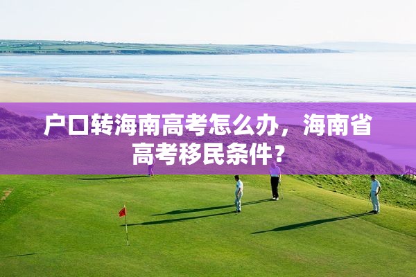 户口转海南高考怎么办，海南省高考移民条件？