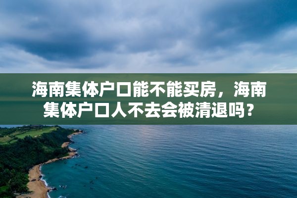 海南集体户口能不能买房，海南集体户口人不去会被清退吗？