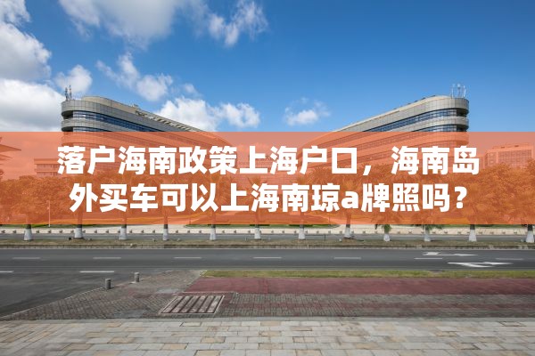 落户海南政策上海户口，海南岛外买车可以上海南琼a牌照吗？