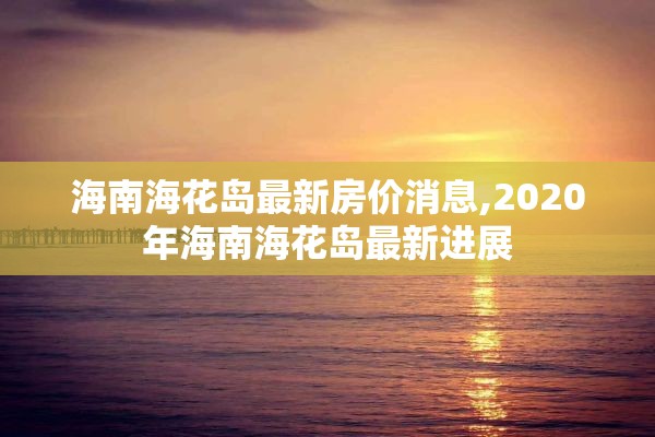 海南海花岛最新房价消息,2020年海南海花岛最新进展