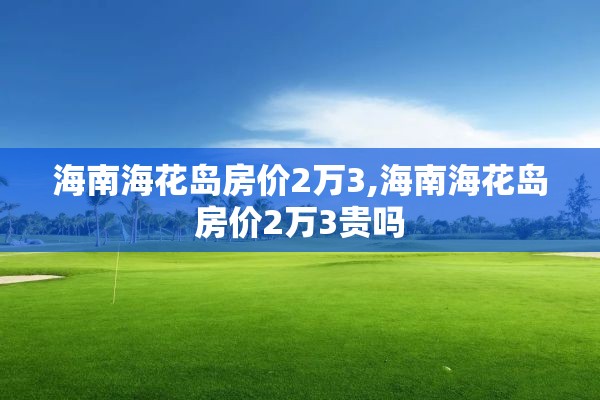 海南海花岛房价2万3,海南海花岛房价2万3贵吗