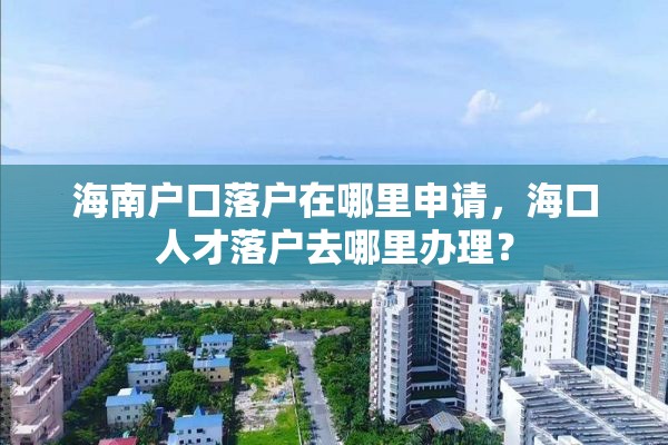 海南户口落户在哪里申请，海口人才落户去哪里办理？