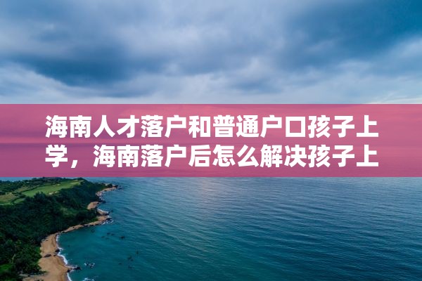 海南人才落户和普通户口孩子上学，海南落户后怎么解决孩子上学？