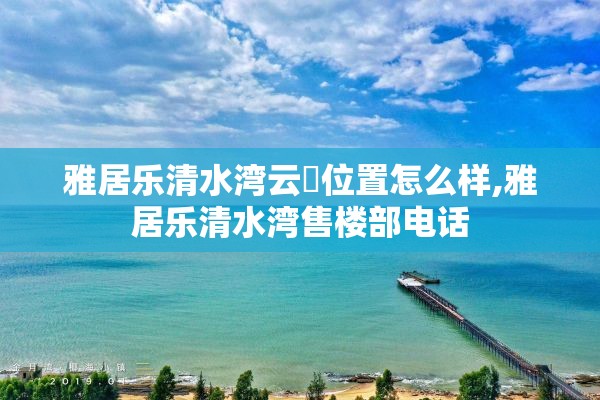 雅居乐清水湾云峯位置怎么样,雅居乐清水湾售楼部电话