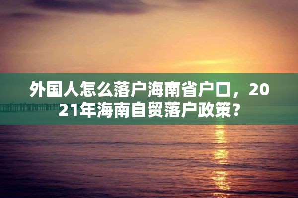 外国人怎么落户海南省户口，2021年海南自贸落户政策？