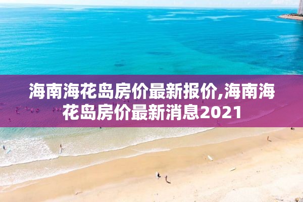 海南海花岛房价最新报价,海南海花岛房价最新消息2021