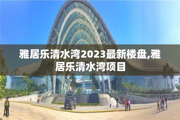 雅居乐清水湾2023最新楼盘,雅居乐清水湾项目