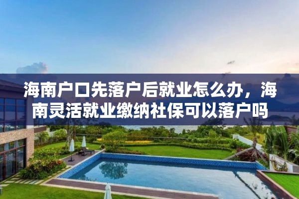 海南户口先落户后就业怎么办，海南灵活就业缴纳社保可以落户吗？