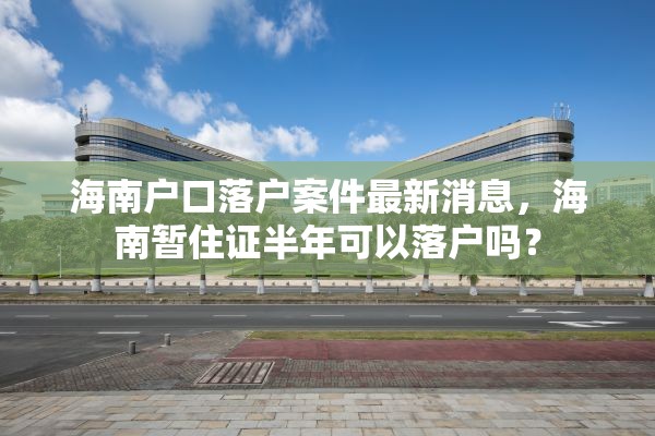 海南户口落户案件最新消息，海南暂住证半年可以落户吗？