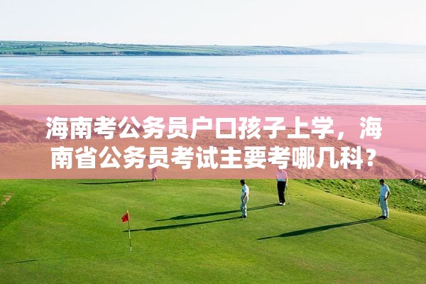 海南考公务员户口孩子上学，海南省公务员考试主要考哪几科？