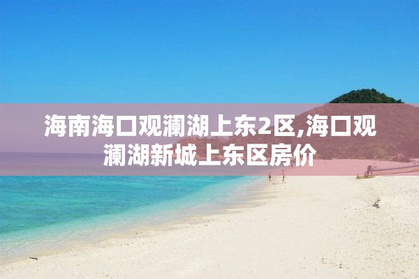 海南海口观澜湖上东2区,海口观澜湖新城上东区房价