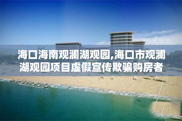 海口海南观澜湖观园,海口市观澜湖观园项目虚假宣传欺骗购房者