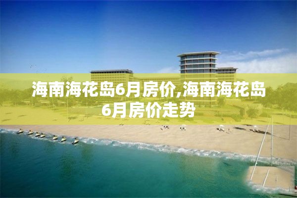 海南海花岛6月房价,海南海花岛6月房价走势