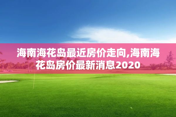 海南海花岛最近房价走向,海南海花岛房价最新消息2020