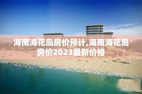 海南海花岛房价预计,海南海花岛房价2023最新价格