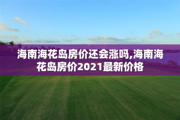 海南海花岛房价还会涨吗,海南海花岛房价2021最新价格